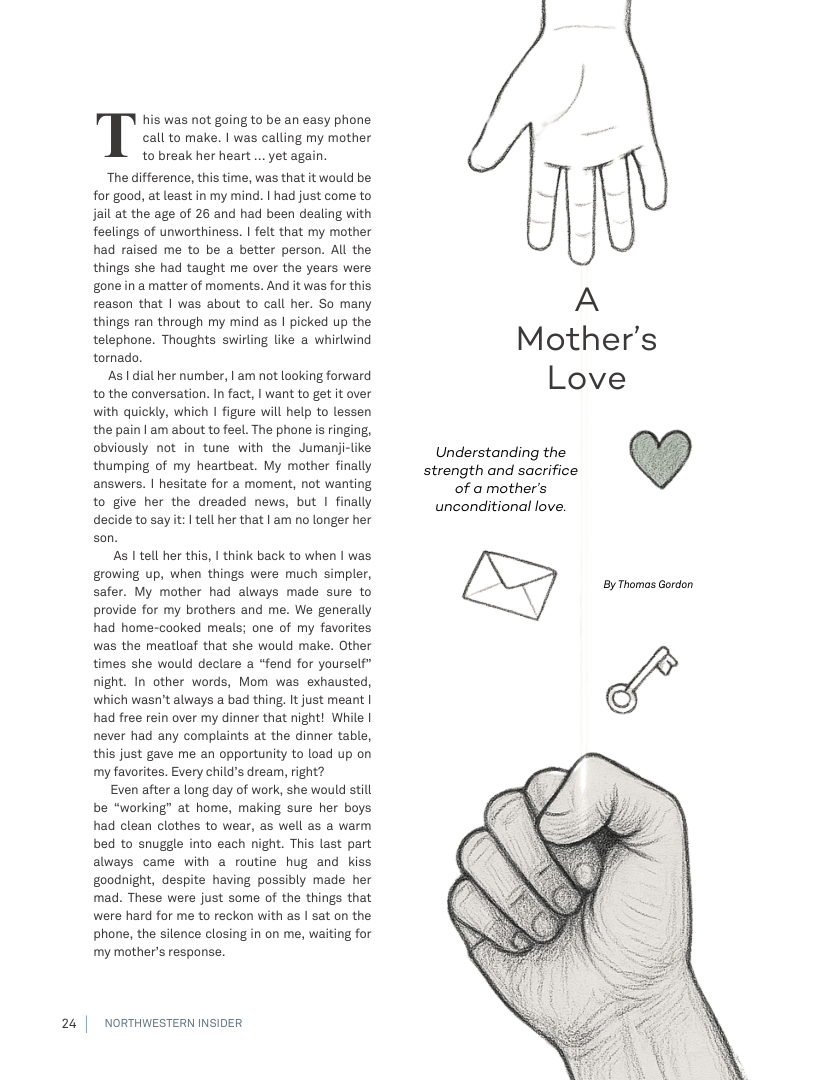 his was not going to be an easy phone  I call to make. | was calling my mother  to break her heart .. yet again.  “The difference, this time, was that it would be for good, at least in my mind. | had just come to jail at the age of 26 and had been dealing with feelings of unworthiness. | felt that my mother had raised me to be a better person. All the things she had taught me over the years were gone in amatter of moments. And it was for this reason that | was about to call her. So many things ran through my mind as | picked up the  telephone. Thoughts swirling like  whirlwind Mother’s  tornado. As| dial her number, | am not looking forward LOVe  to the conversation. In fact, | want to get it over  with quickly, which | figure will help to lessen  the pain | am about to feel, The phone is ringing,  obviously not in tune with the Jumanji-like Understanding the thumping of my heartbeat. My mother finally strength and sacrifice answers. | hesitate for a moment, not wanting of a mother’s  to give her the dreaded news, but | finally unconditional love. decide to sayt: | tell her that | am no longer her  son.  As I tell her this, | think back to when | was growing up, when things were much simpler, safer. My mother had always made sure to provide for my brothers and me. We generally had home-cooked meals; one of my favorites was the meatloaf that she would make. Other times she would declare a *fend for yourself” night. In other words, Mom was exhausted, which wasn’t always a bad thing. It just meant | had free rein over my dinner that night! While | never had any complaints at the dinner table, this just gave me an opportunity to load up on my favorites. Every child’s dream, right?  Even after a long day of work, she would still be “working” at home, making sure her boys had clean clothes to wear, as well as a warm bed to snuggle into each night. This last part always came with a routine hug and kiss goodnight, despite having possibly made her mad. These were just some of the things that were hard for me to reckon with as | sat on the phone, the silence closing in on me, waiting for my mother’s response.  By Thomas Gordon  24 | NORTHWESTERN INSIDER  
